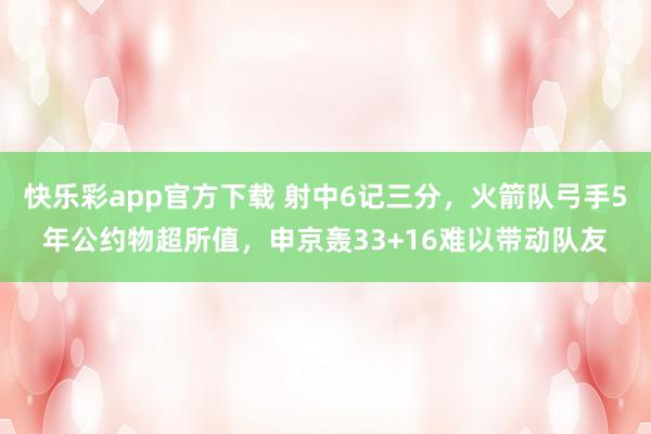 快乐彩app官方下载 射中6记三分，火箭队弓手5年公约物超所值，申京轰33+16难以带动队友