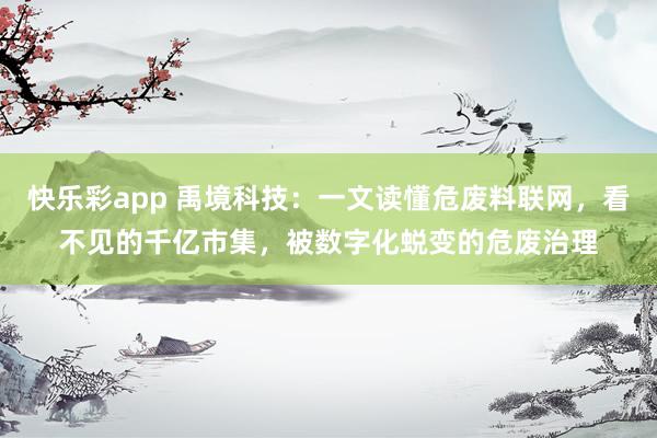 快乐彩app 禹境科技：一文读懂危废料联网，看不见的千亿市集，被数字化蜕变的危废治理