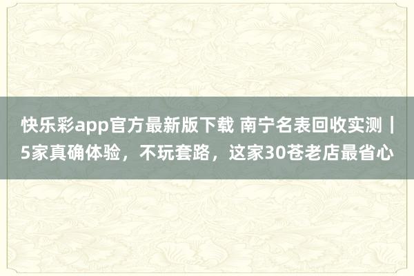快乐彩app官方最新版下载 南宁名表回收实测｜5家真确体验，不玩套路，这家30苍老店最省心