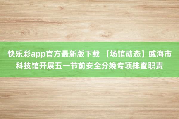 快乐彩app官方最新版下载 【场馆动态】威海市科技馆开展五一节前安全分娩专项排查职责