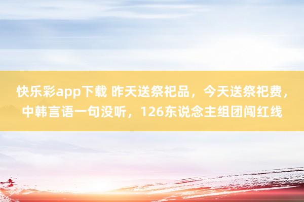 快乐彩app下载 昨天送祭祀品，今天送祭祀费，中韩言语一句没听，126东说念主组团闯红线