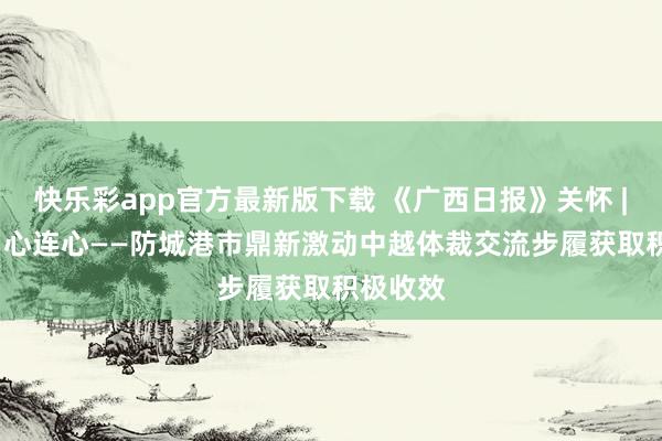 快乐彩app官方最新版下载 《广西日报》关怀 | 歌如海 心连心——防城港市鼎新激动中越体裁交流步履获取积极收效