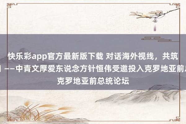 快乐彩app官方最新版下载 对话海外视线，共筑文化翌日 ——中青文厚爱东说念方针恒伟受邀投入克罗地亚前总统论坛