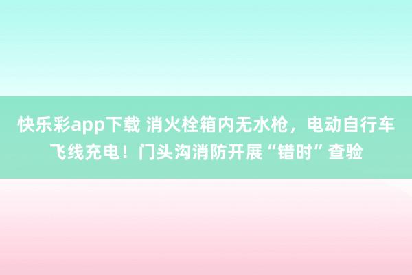 快乐彩app下载 消火栓箱内无水枪，电动自行车飞线充电！门头沟消防开展“错时”查验
