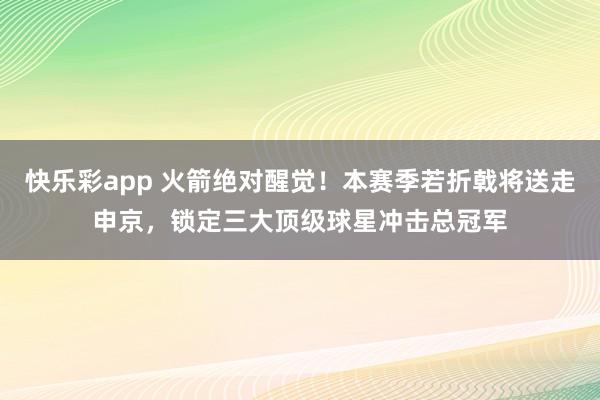 快乐彩app 火箭绝对醒觉！本赛季若折戟将送走申京，锁定三大顶级球星冲击总冠军