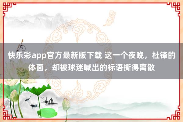 快乐彩app官方最新版下载 这一个夜晚，杜锋的体面，却被球迷喊出的标语撕得离散