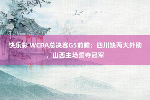 快乐彩 WCBA总决赛G5前瞻：四川缺两大外助，山西主场誓夺冠军