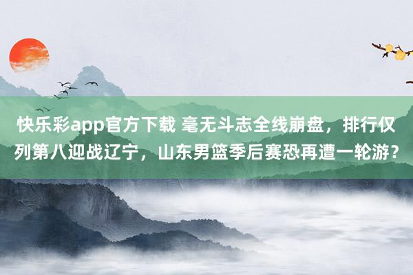 快乐彩app官方下载 毫无斗志全线崩盘，排行仅列第八迎战辽宁，山东男篮季后赛恐再遭一轮游？