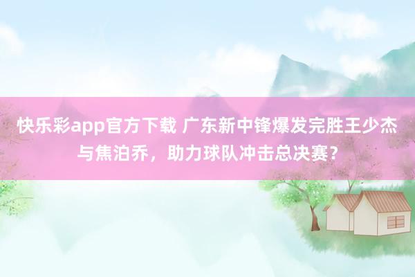 快乐彩app官方下载 广东新中锋爆发完胜王少杰与焦泊乔，助力球队冲击总决赛？