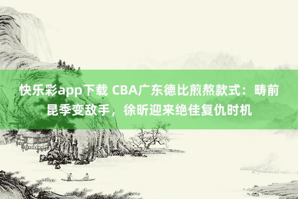 快乐彩app下载 CBA广东德比煎熬款式：畴前昆季变敌手，徐昕迎来绝佳复仇时机