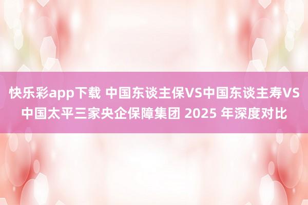 快乐彩app下载 中国东谈主保VS中国东谈主寿VS中国太平三家央企保障集团 2025 年深度对比
