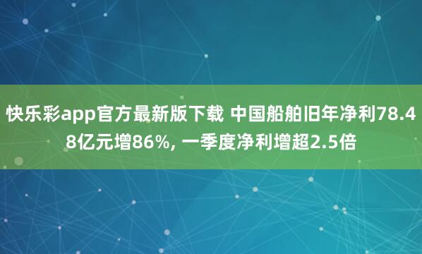 快乐彩app官方最新版下载 中国船舶旧年净利78.48亿元增86%， 一季度净利增超2.5倍