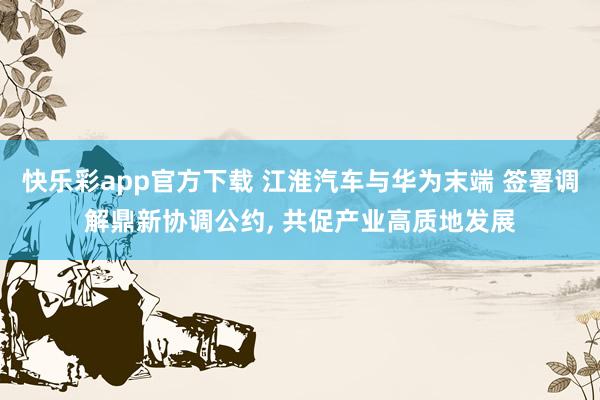 快乐彩app官方下载 江淮汽车与华为末端 签署调解鼎新协调公约， 共促产业高质地发展