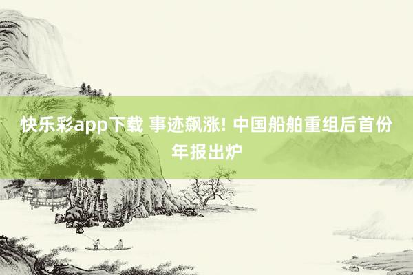 快乐彩app下载 事迹飙涨! 中国船舶重组后首份年报出炉