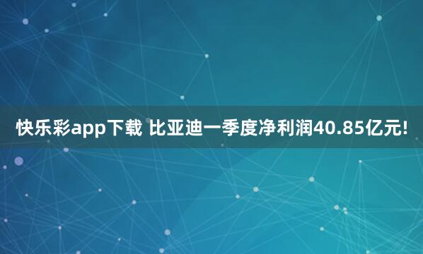 快乐彩app下载 比亚迪一季度净利润40.85亿元!
