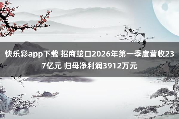快乐彩app下载 招商蛇口2026年第一季度营收237亿元 归母净利润3912万元
