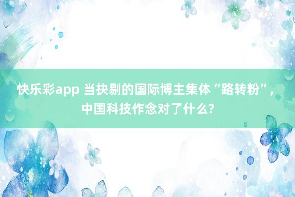 快乐彩app 当抉剔的国际博主集体“路转粉”， 中国科技作念对了什么?