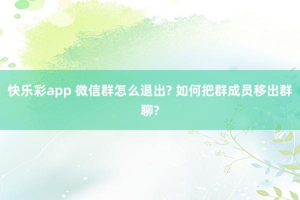 快乐彩app 微信群怎么退出? 如何把群成员移出群聊?