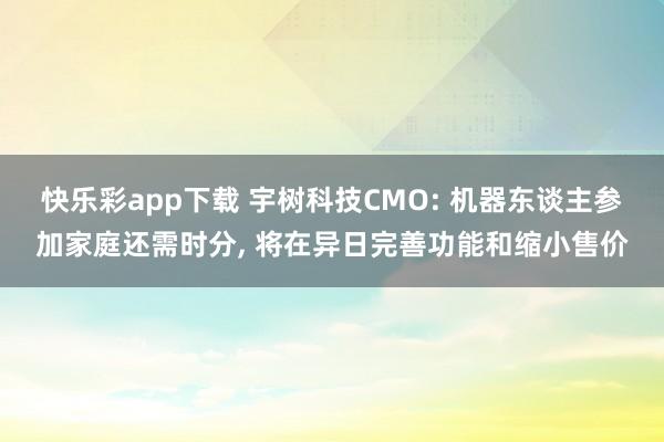 快乐彩app下载 宇树科技CMO: 机器东谈主参加家庭还需时分， 将在异日完善功能和缩小售价