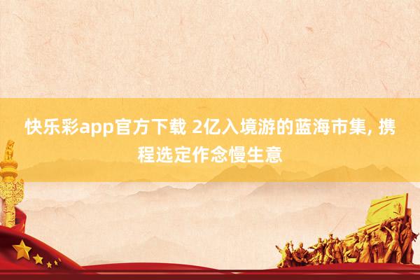 快乐彩app官方下载 2亿入境游的蓝海市集， 携程选定作念慢生意