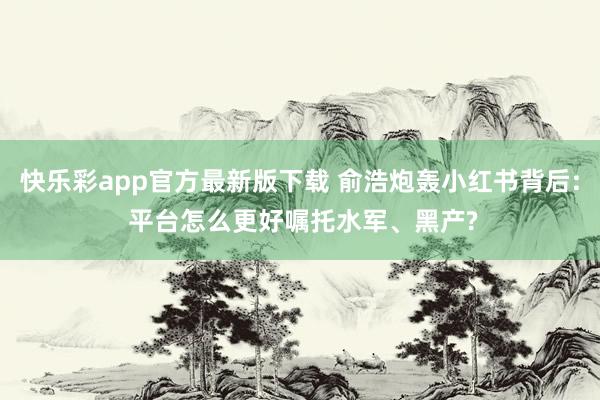 快乐彩app官方最新版下载 俞浩炮轰小红书背后: 平台怎么更好嘱托水军、黑产?