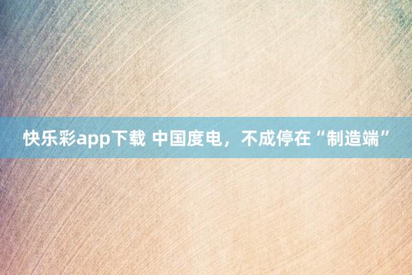 快乐彩app下载 中国度电，不成停在“制造端”