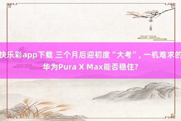 快乐彩app下载 三个月后迎初度“大考”， 一机难求的华为Pura X Max能否稳住?