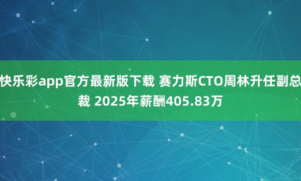 快乐彩app官方最新版下载 赛力斯CTO周林升任副总裁 2025年薪酬405.83万