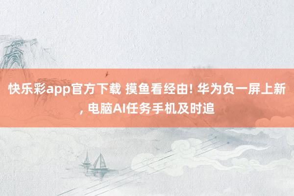 快乐彩app官方下载 摸鱼看经由! 华为负一屏上新， 电脑AI任务手机及时追