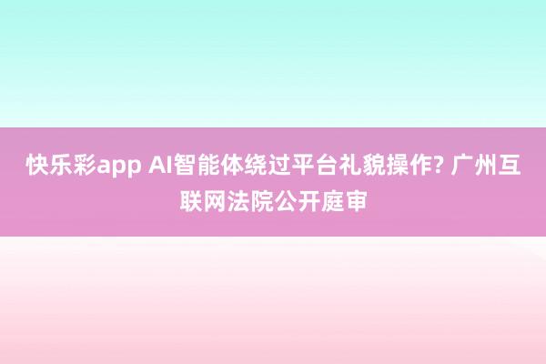 快乐彩app AI智能体绕过平台礼貌操作? 广州互联网法院公开庭审