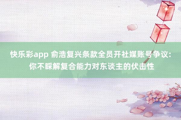 快乐彩app 俞浩复兴条款全员开社媒账号争议: 你不睬解复合能力对东谈主的伏击性