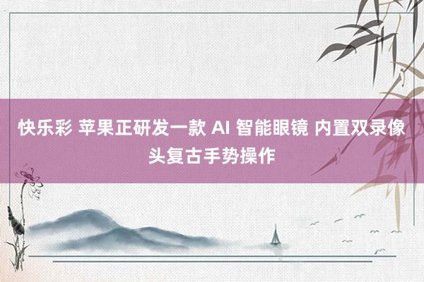 快乐彩 苹果正研发一款 AI 智能眼镜 内置双录像头复古手势操作