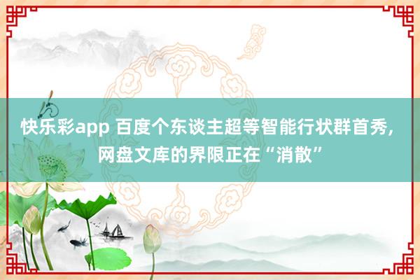 快乐彩app 百度个东谈主超等智能行状群首秀， 网盘文库的界限正在“消散”