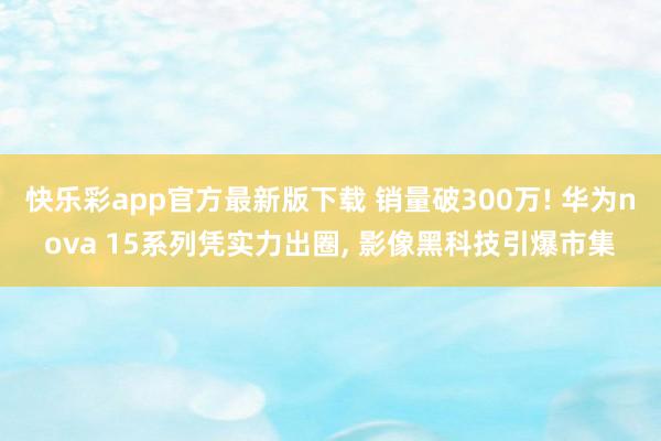 快乐彩app官方最新版下载 销量破300万! 华为nova 15系列凭实力出圈， 影像黑科技引爆市集