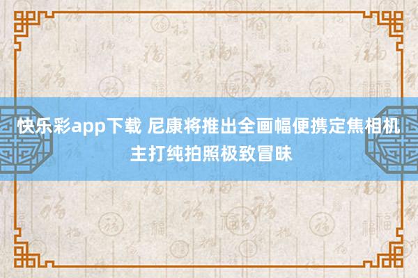 快乐彩app下载 尼康将推出全画幅便携定焦相机 主打纯拍照极致冒昧