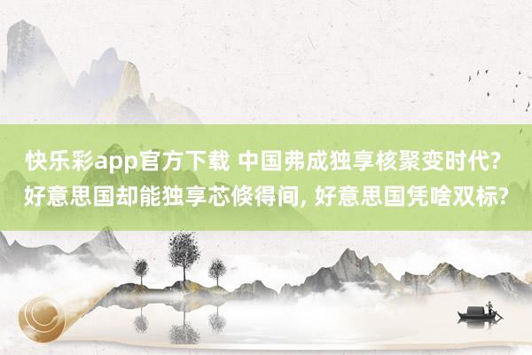 快乐彩app官方下载 中国弗成独享核聚变时代? 好意思国却能独享芯倏得间， 好意思国凭啥双标?