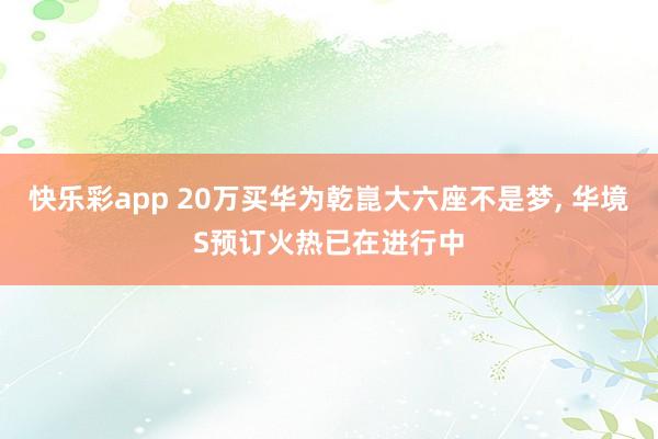 快乐彩app 20万买华为乾崑大六座不是梦， 华境S预订火热已在进行中
