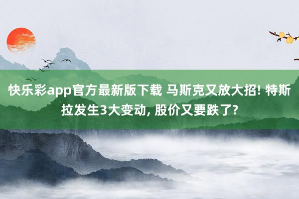 快乐彩app官方最新版下载 马斯克又放大招! 特斯拉发生3大变动， 股价又要跌了?