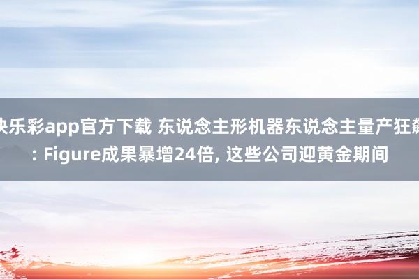 快乐彩app官方下载 东说念主形机器东说念主量产狂飙: Figure成果暴增24倍， 这些公司迎黄金期间