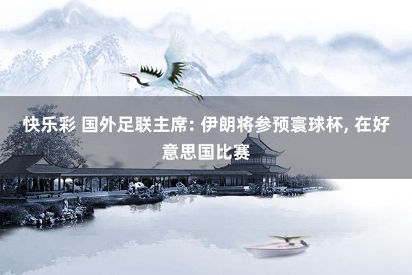快乐彩 国外足联主席: 伊朗将参预寰球杯， 在好意思国比赛