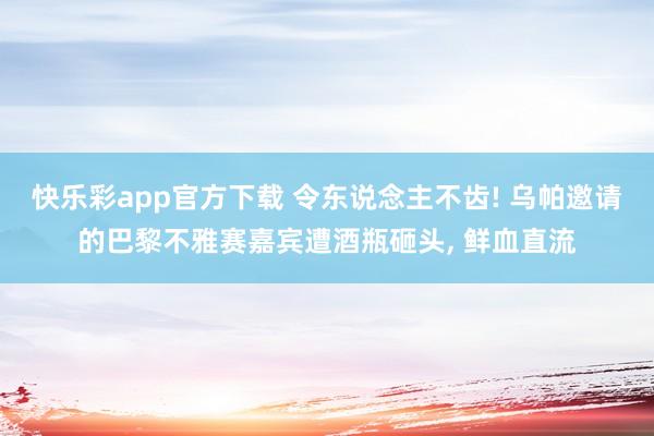 快乐彩app官方下载 令东说念主不齿! 乌帕邀请的巴黎不雅赛嘉宾遭酒瓶砸头， 鲜血直流