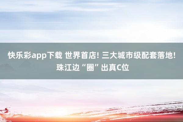 快乐彩app下载 世界首店! 三大城市级配套落地! 珠江边“圈”出真C位