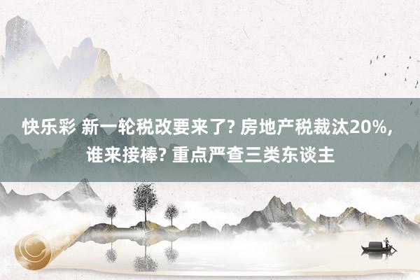 快乐彩 新一轮税改要来了? 房地产税裁汰20%， 谁来接棒? 重点严查三类东谈主