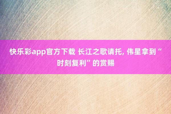 快乐彩app官方下载 长江之歌请托， 伟星拿到“时刻复利”的赏赐