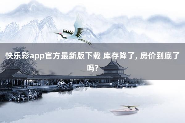 快乐彩app官方最新版下载 库存降了， 房价到底了吗?