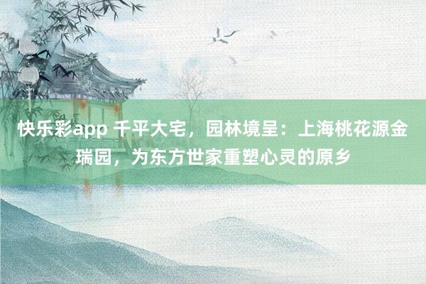 快乐彩app 千平大宅，园林境呈：上海桃花源金瑞园，为东方世家重塑心灵的原乡