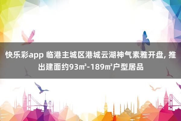 快乐彩app 临港主城区港城云湖神气素雅开盘， 推出建面约93㎡-189㎡户型居品