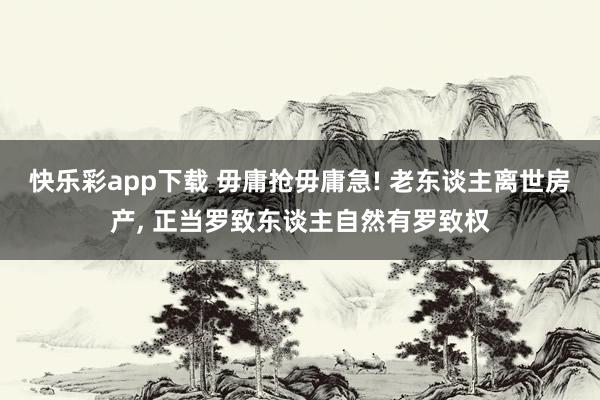 快乐彩app下载 毋庸抢毋庸急! 老东谈主离世房产， 正当罗致东谈主自然有罗致权