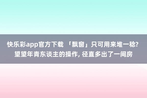 快乐彩app官方下载 「飘窗」只可用来堆一稔? 望望年青东谈主的操作， 径直多出了一间房