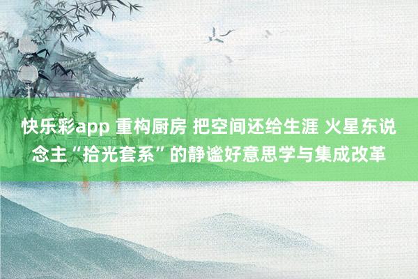 快乐彩app 重构厨房 把空间还给生涯 火星东说念主“拾光套系”的静谧好意思学与集成改革